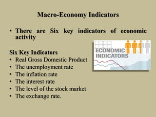 Macro-Economy Indicators
• There are Six key indicators of economic
activity
Six Key Indicators
• Real Gross Domestic Product
• The unemployment rate
• The inflation rate
• The interest rate
• The level of the stock market
• The exchange rate.
 
