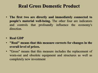 Real Gross Domestic Product
• The first two are directly and immediately connected to
people's material well-being. The other four are indicators
and controls that profoundly influence the economy's
direction.
• Real GDP
• "Real" means that this measure corrects for changes in the
overall level of prices.
• "Gross" means that this measure includes the replacement of
worn-out and obsolete equipment and structures as well as
completely new investment
 