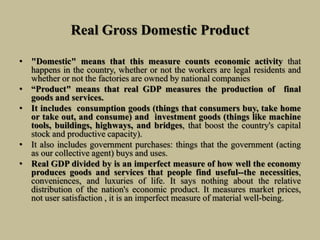 Real Gross Domestic Product
• "Domestic" means that this measure counts economic activity that
happens in the country, whether or not the workers are legal residents and
whether or not the factories are owned by national companies
• “Product" means that real GDP measures the production of final
goods and services.
• It includes consumption goods (things that consumers buy, take home
or take out, and consume) and investment goods (things like machine
tools, buildings, highways, and bridges, that boost the country's capital
stock and productive capacity).
• It also includes government purchases: things that the government (acting
as our collective agent) buys and uses.
• Real GDP divided by is an imperfect measure of how well the economy
produces goods and services that people find useful--the necessities,
conveniences, and luxuries of life. It says nothing about the relative
distribution of the nation's economic product. It measures market prices,
not user satisfaction , it is an imperfect measure of material well-being.
 
