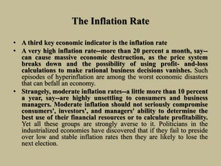 The Inflation Rate
• A third key economic indicator is the inflation rate
• A very high inflation rate--more than 20 percent a month, say--
can cause massive economic destruction, as the price system
breaks down and the possibility of using profit- and-loss
calculations to make rational business decisions vanishes. Such
episodes of hyperinflation are among the worst economic disasters
that can befall an economy.
• Strangely, moderate inflation rates--a little more than 10 percent
a year, say--are highly unsettling to consumers and business
managers. Moderate inflation should not seriously compromise
consumers', investors', and managers' ability to determine the
best use of their financial resources or to calculate profitability.
Yet all these groups are strongly averse to it. Politicians in the
industrialized economies have discovered that if they fail to preside
over low and stable inflation rates then they are likely to lose the
next election.
 