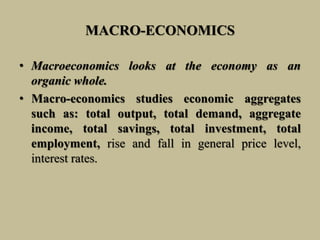 MACRO-ECONOMICS
• Macroeconomics looks at the economy as an
organic whole.
• Macro-economics studies economic aggregates
such as: total output, total demand, aggregate
income, total savings, total investment, total
employment, rise and fall in general price level,
interest rates.
 