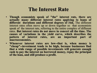 The Interest Rate
• Though economists speak of "the" interest rate, there are
actually many different interest rates applying to loans of
different durations and different degrees of risk. The different
interest rates often move up or down together so that economists
speak of the interest rate, referring to the entire complex of different
rates. But interest rates do not move in concert all the time. The
causes of variations in the yield curve, which describes the
pattern of interest rates, are an important part of
macroeconomics.
• Whenever interest rates are low--that is, when money is
"cheap"--investment tends to be high, because businesses find
that a wide range of possible investments will generate enough
cash to pay the interest on borrowed money, repay the principal
of the loan, and still produce a profit.
 
