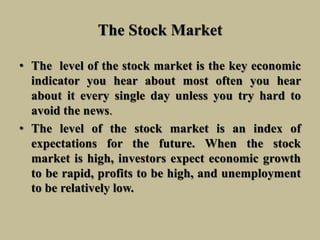 The Stock Market
• The level of the stock market is the key economic
indicator you hear about most often you hear
about it every single day unless you try hard to
avoid the news.
• The level of the stock market is an index of
expectations for the future. When the stock
market is high, investors expect economic growth
to be rapid, profits to be high, and unemployment
to be relatively low.
 