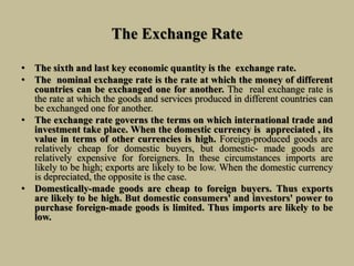 The Exchange Rate
• The sixth and last key economic quantity is the exchange rate.
• The nominal exchange rate is the rate at which the money of different
countries can be exchanged one for another. The real exchange rate is
the rate at which the goods and services produced in different countries can
be exchanged one for another.
• The exchange rate governs the terms on which international trade and
investment take place. When the domestic currency is appreciated , its
value in terms of other currencies is high. Foreign-produced goods are
relatively cheap for domestic buyers, but domestic- made goods are
relatively expensive for foreigners. In these circumstances imports are
likely to be high; exports are likely to be low. When the domestic currency
is depreciated, the opposite is the case.
• Domestically-made goods are cheap to foreign buyers. Thus exports
are likely to be high. But domestic consumers' and investors' power to
purchase foreign-made goods is limited. Thus imports are likely to be
low.
 