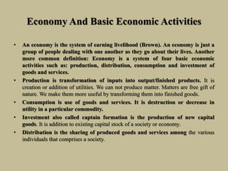 Economy And Basic Economic Activities
• An economy is the system of earning livelihood (Brown). An economy is just a
group of people dealing with one another as they go about their lives. Another
more common definition: Economy is a system of four basic economic
activities such as: production, distribution, consumption and investment of
goods and services.
• Production is transformation of inputs into output/finished products. It is
creation or addition of utilities. We can not produce matter. Matters are free gift of
nature. We make them more useful by transforming them into finished goods.
• Consumption is use of goods and services. It is destruction or decrease in
utility in a particular commodity.
• Investment also called captain formation is the production of new capital
goods. It is addition to existing capital stock of a society or economy.
• Distribution is the sharing of produced goods and services among the various
individuals that comprises a society.
 