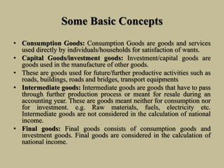Some Basic Concepts
• Consumption Goods: Consumption Goods are goods and services
used directly by individuals/households for satisfaction of wants.
• Capital Goods/investment goods: Investment/capital goods are
goods used in the manufacture of other goods.
• These are goods used for future/further productive activities such as
roads, buildings, roads and bridges, transport equipments
• Intermediate goods: Intermediate goods are goods that have to pass
through further production process or meant for resale during an
accounting year. These are goods meant neither for consumption nor
for investment. e.g. Raw materials, fuels, electricity etc.
Intermediate goods are not considered in the calculation of national
income.
• Final goods: Final goods consists of consumption goods and
investment goods. Final goods are considered in the calculation of
national income.
 
