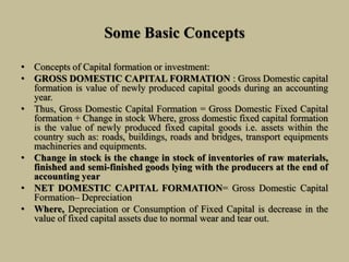 Some Basic Concepts
• Concepts of Capital formation or investment:
• GROSS DOMESTIC CAPITAL FORMATION : Gross Domestic capital
formation is value of newly produced capital goods during an accounting
year.
• Thus, Gross Domestic Capital Formation = Gross Domestic Fixed Capital
formation + Change in stock Where, gross domestic fixed capital formation
is the value of newly produced fixed capital goods i.e. assets within the
country such as: roads, buildings, roads and bridges, transport equipments
machineries and equipments.
• Change in stock is the change in stock of inventories of raw materials,
finished and semi-finished goods lying with the producers at the end of
accounting year
• NET DOMESTIC CAPITAL FORMATION= Gross Domestic Capital
Formation– Depreciation
• Where, Depreciation or Consumption of Fixed Capital is decrease in the
value of fixed capital assets due to normal wear and tear out.
 