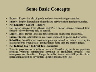 Some Basic Concepts
• Export: Export is s ale of goods and services to foreign countries.
• Import: Import is purchase of goods and services from foreign countries.
• Net Export: = Export – Import
• Net factor income from Abroad (NFIA) = factor income received from
abroad – factor income paid to abroad.
• Direct Taxes: Direct Taxes are taxes imposed on income and capital.
• Indirect taxes: Indirect taxes are Taxes imposed on goods and services.
• Subsidies: Subsidies are economic grants provided to certain cover up the
losses suffered when cost of production is more than the market prices.
• Net Indirect Tax = Indirect Tax – Subsidies
• Transfer payments or non-factor income: Transfer payments are payments
received without contributing anything to production process e.g.
unemployment benefits, old-age benefits, taxes, windfall profits from
speculation activities say lottery , pocket money, gifts etc.
 