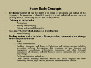 Some Basic Concepts
• Producing Sector of the Economy : In order to determine the output of the
economy , the economy is classified into three broad industrial sectors such as
primary sector , secondary sector and tertiary sector.
• Primary sector includes
• Agriculture
• Mining and quarrying
• Fishing and Animal Husbandry
• Secondary Sector which includes o Construction
• Manufacturing
• Tertiary sectors which includes o Transportation, communication, storage
and other public utilities
• Trade
• Hotels and restaurants
• Banking , insurance and finance o Professions and business services including
accounting; software development; data processing services; business and
management consultancy; architectural, engineering and other technical
consultancy; advertisement and other business services real estate and Ownership
of dwellings
• Public administration and defence
• Other services including education, medical and health, religious and other
community services, legal services, recreation and entertainment services
 
