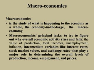 Macro-economics
Macroeconomics
• is the study of what is happening to the economy as
a whole, the economy-in-the-large, the macro-
economy.
• Macroeconomists' principal tasks: to try to figure
out why overall economic activity rises and falls: the
value of production, total incomes, unemployment,
inflation, Intermediate variables like interest rates,
stock market values, and exchange rates--that play a
major role in determining the overall levels of
production, income, employment, and prices.
 