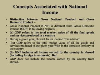 Concepts Associated with National
Income
• Distinction between Gross National Product and Gross
Domestic Product –
• Gross National Product (GNP) is different from Gross Domestic
Product (GDP) in following respects:
• (a) GNP refers to the total market value of all the final goods
and services produced in a country
• During a given year, plus net factor income from a broad.
• But GDP refers to the total market value of all the goods and
services produced in the given year With in the domestic territory of
the country.
• (b) GNP includes all income earned by the country in abroad
(including foreign investments). But
• GDP does not include the income earned by the country from
abroad.
 