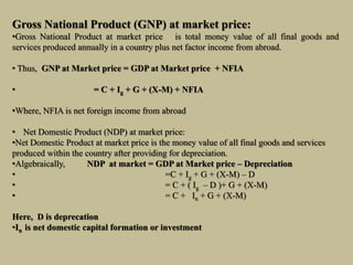 Gross National Product (GNP) at market price:
•Gross National Product at market price is total money value of all final goods and
services produced annually in a country plus net factor income from abroad.
• Thus, GNP at Market price = GDP at Market price + NFIA
• = C + Ig + G + (X-M) + NFIA
•Where, NFIA is net foreign income from abroad
• Net Domestic Product (NDP) at market price:
•Net Domestic Product at market price is the money value of all final goods and services
produced within the country after providing for depreciation.
•Algebraically, NDP at market = GDP at Market price – Depreciation
• =C + Ig + G + (X-M) – D
• = C + ( Ig – D )+ G + (X-M)
• = C + In + G + (X-M)
Here, D is deprecation
•In is net domestic capital formation or investment
 