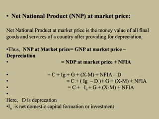 • Net National Product (NNP) at market price:
Net National Product at market price is the money value of all final
goods and services of a country after providing for depreciation.
•Thus, NNP at Market price= GNP at market price –
Depreciation
• = NDP at market price + NFIA
• = C + Ig + G + (X-M) + NFIA – D
• = C + ( Ig – D )+ G + (X-M) + NFIA
• = C + In + G + (X-M) + NFIA
•
Here, D is deprecation
•In is net domestic capital formation or investment
 