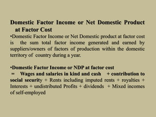 Domestic Factor Income or Net Domestic Product
at Factor Cost
•Domestic Factor Income or Net Domestic product at factor cost
is the sum total factor income generated and earned by
suppliers/owners of factors of production within the domestic
territory of country during a year.
•Domestic Factor Income or NDP at factor cost
= Wages and salaries in kind and cash + contribution to
social security + Rents including imputed rents + royalties +
Interests + undistributed Profits + dividends + Mixed incomes
of self-employed
 