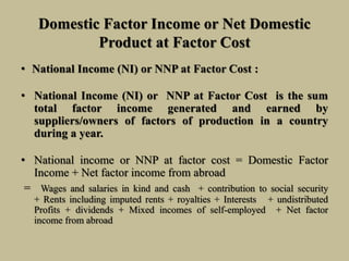 Domestic Factor Income or Net Domestic
Product at Factor Cost
• National Income (NI) or NNP at Factor Cost :
• National Income (NI) or NNP at Factor Cost is the sum
total factor income generated and earned by
suppliers/owners of factors of production in a country
during a year.
• National income or NNP at factor cost = Domestic Factor
Income + Net factor income from abroad
= Wages and salaries in kind and cash + contribution to social security
+ Rents including imputed rents + royalties + Interests + undistributed
Profits + dividends + Mixed incomes of self-employed + Net factor
income from abroad
 