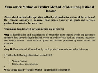 Value added Method or Product Method of Measuring National
Income
•Value added method adds up valued added by all productive sectors of the sectors of
the economy annually. It measures final money value of all goods and services
produced in a country during a year.
•
•The mains steps involved in value method are as follows:
•Step I: Identification and classification of production units located within the economic
territories into three distinct industrial sectors on activity basis such as: primary, secondary
and tertiary sectors. Final value of goods and services produced by these sectors are
measured.
•
•Step II: Estimation of Value Added by each production units in the industrial sector.
• For this the following information are collected
•
• Value of output
• Intermediate consumption
•
•Now, valued added = Value of Output – Intermediate consumption
 