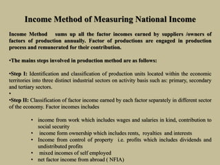 Income Method of Measuring National Income
Income Method sums up all the factor incomes earned by suppliers /owners of
factors of production annually. Factor of productions are engaged in production
process and remunerated for their contribution.
•The mains steps involved in production method are as follows:
•Step I: Identification and classification of production units located within the economic
territories into three distinct industrial sectors on activity basis such as: primary, secondary
and tertiary sectors.
•
•Step II: Classification of factor income earned by each factor separately in different sector
of the economy. Factor incomes includes
• income from work which includes wages and salaries in kind, contribution to
social security
• income form ownership which includes rents, royalties and interests
• Income from control of property i.e. profits which includes dividends and
undistributed profits
• mixed incomes of self employed
• net factor income from abroad ( NFIA)
 