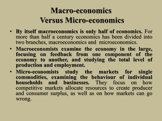 Macro-economics
Versus Micro-economics
• By itself macroeconomics is only half of economics. For
more than half a century economics has been divided into
two branches, macroeconomics and microeconomics.
• Macroeconomists examine the economy in the large,
focusing on feedback from one component of the
economy to another, and studying the total level of
production and employment.
• Micro-economists study the markets for single
commodities, examining the behaviour of individual
households and businesses. They focus on how
competitive markets allocate resources to create producer
and consumer surplus, as well as on how markets can go
wrong.
 