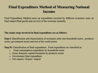 Final Expenditure Method of Measuring National
Income
Final Expenditure Method sums up expenditure incurred by different economic units on
final output (final goods and service) of the economy annually.
The mains steps involved in final expenditure are as follows:
Step I: Identification and classicisation of economic units into household sector , producer
sector, government sector and rest of the world sector.
Step II: Classification of final expenditure. Final expenditure are classified as
o Final consumption expenditure by household sector
o Gross domestic capital formation by producer sector
o Government final expenditure
o Net exports =Export –Import
 