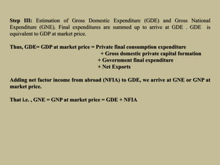 Step III: Estimation of Gross Domestic Expenditure (GDE) and Gross National
Expenditure (GNE). Final expenditures are summed up to arrive at GDE . GDE is
equivalent to GDP at market price.
Thus, GDE= GDP at market price = Private final consumption expenditure
+ Gross domestic private capital formation
+ Government final expenditure
+ Net Exports
Adding net factor income from abroad (NFIA) to GDE, we arrive at GNE or GNP at
market price.
That i.e. , GNE = GNP at market price = GDE + NFIA
 