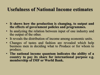 Usefulness of National Income estimates
• It shows how the production is changing, to output and
the effects of government policies and programmes.
• In analyzing the relation between input of one industry and
the output of the other.
• It reveals the distribution of income among economic units.
• Changes of tastes and fashion are revealed which help
business men in deciding what to Produce or for whom to
produce.
• The national income quantum indicates the ability of a
country to pay its share for international purpose e.g.
membership of IMF or World Bank.
 