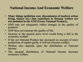 National Income And Economic Welfare
• Many things (pollution cost, disseminates of modern urban
living, leisure etc.) that contribute to Human welfare are
not included in the GNP (Gross National Product).
• GNP may not adequately reflect changes in the quality of
products.
• GNP does not measure the quality of life.
• Increase in the general price level would bring a fall in the
economic welfare.
• If the net National Product has increased on account of more
production of capital goods, it will not increase welfare.
• Welfare also depends upon the distribution of National
Income.
• The unequal distribution of National Income decrease
economic welfare.
 