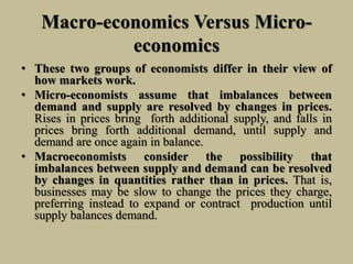 Macro-economics Versus Micro-
economics
• These two groups of economists differ in their view of
how markets work.
• Micro-economists assume that imbalances between
demand and supply are resolved by changes in prices.
Rises in prices bring forth additional supply, and falls in
prices bring forth additional demand, until supply and
demand are once again in balance.
• Macroeconomists consider the possibility that
imbalances between supply and demand can be resolved
by changes in quantities rather than in prices. That is,
businesses may be slow to change the prices they charge,
preferring instead to expand or contract production until
supply balances demand.
 
