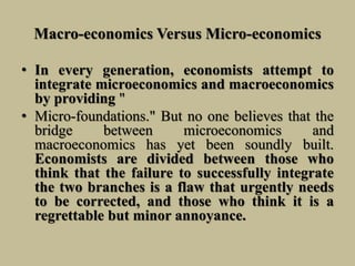 Macro-economics Versus Micro-economics
• In every generation, economists attempt to
integrate microeconomics and macroeconomics
by providing "
• Micro-foundations." But no one believes that the
bridge between microeconomics and
macroeconomics has yet been soundly built.
Economists are divided between those who
think that the failure to successfully integrate
the two branches is a flaw that urgently needs
to be corrected, and those who think it is a
regrettable but minor annoyance.
 