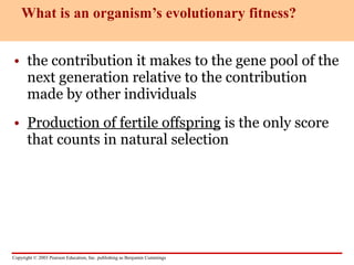 Copyright © 2003 Pearson Education, Inc. publishing as Benjamin Cummings
• the contribution it makes to the gene pool of the
next generation relative to the contribution
made by other individuals
• Production of fertile offspring is the only score
that counts in natural selection
What is an organism’s evolutionary fitness?
 