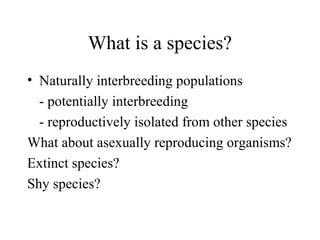 What is a species?
• Naturally interbreeding populations
- potentially interbreeding
- reproductively isolated from other species
What about asexually reproducing organisms?
Extinct species?
Shy species?
 
