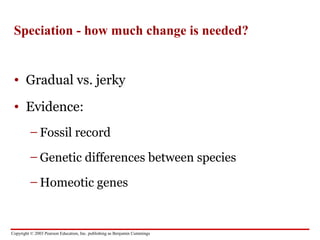 Copyright © 2003 Pearson Education, Inc. publishing as Benjamin Cummings
Speciation - how much change is needed?
• Gradual vs. jerky
• Evidence:
– Fossil record
– Genetic differences between species
– Homeotic genes
 