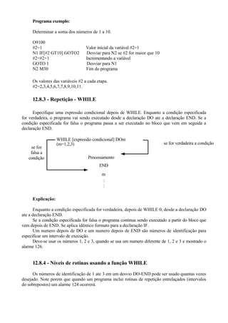 Programa exemplo:
Determinar a soma dos números de 1 a 10.
O9100
#2=1 Valor inicial da variável #2=1
N1 IF[#2 GT10] GOTO2 Desviar para N2 se #2 for maior que 10
#2=#2+1 Incrementando a variável
GOTO 1 Desviar para N1
N2 M30 Fim do programa
Os valores das variáveis #2 a cada etapa.
#2=2,3,4,5,6,7,7,8,9,10,11.
12.8.3 - Repetição - WHILE
Especifique uma expressão condicional depois de WHILE. Enquanto a condição especificada
for verdadeira, o programa vai sendo executado desde a declaração DO ate a declaração END. Se a
condição especificada for falsa o programa passa a ser executado no bloco que vem em seguida a
declaração END.
se for
falsa a
condição
WHILE [expressão condicional] DOm
(m=1,2,3)
Processamento
END
m
:
:
se for verdadeira a condição
Explicação:
Enquanto a condição especificada for verdadeira, depois de WHILE 0, desde a declaração DO
ate a declaração END.
Se a condição especificada for falsa o programa continua sendo executado a partir do bloco que
vem depois de END. Se aplica idêntico formato para a declaração IF.
Um numero depois de DO e um numero depois de END são números de identificação para
especificar um intervalo de execução.
Deve-se usar os números 1, 2 e 3, quando se usa um numero diferente de 1, 2 e 3 e mostrado o
alarme 126.
12.8.4 - Níveis de rotinas usando a função WHILE
Os números de identificação de 1 ate 3 em um desvio DO-END pode ser usado quantas vezes
desejado. Note porem que quando um programa inclui rotinas de repetição entrelaçados (intervalos
do sobrepostos) um alarme 124 ocorrerá.
 