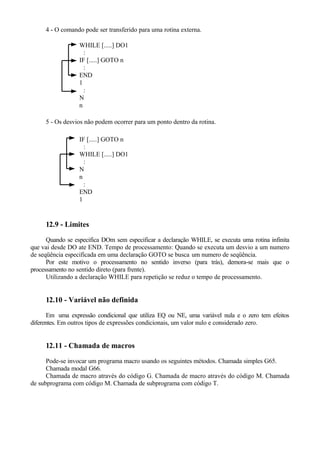 4 - O comando pode ser transferido para uma rotina externa.
WHILE [.....] DO1
:
IF [.....] GOTO n
:
END
1
:
N
n
5 - Os desvios não podem ocorrer para um ponto dentro da rotina.
IF [.....] GOTO n
:
WHILE [.....] DO1
:
N
n
:
END
1
12.9 - Limites
Quando se especifica DOm sem especificar a declaração WHILE, se executa uma rotina infinita
que vai desde DO ate END. Tempo de processamento: Quando se executa um desvio a um numero
de seqüência especificada em uma declaração GOTO se busca um numero de seqüência.
Por este motivo o processamento no sentido inverso (para trás), demora-se mais que o
processamento no sentido direto (para frente).
Utilizando a declaração WHILE para repetição se reduz o tempo de processamento.
12.10 - Variável não definida
Em uma expressão condicional que utiliza EQ ou NE, uma variável nula e o zero tem efeitos
diferentes. Em outros tipos de expressões condicionais, um valor nulo e considerado zero.
12.11 - Chamada de macros
Pode-se invocar um programa macro usando os seguintes métodos. Chamada simples G65.
Chamada modal G66.
Chamada de macro através do código G. Chamada de macro através do código M. Chamada
de subprograma com código M. Chamada de subprograma com código T.
 