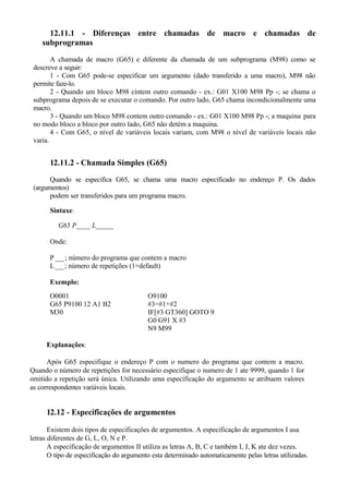 12.11.1 - Diferenças entre chamadas de macro e chamadas de
subprogramas
A chamada de macro (G65) e diferente da chamada de um subprograma (M98) como se
descreve a seguir:
1 - Com G65 pode-se especificar um argumento (dado transferido a uma macro), M98 não
permite faze-lo.
2 - Quando um bloco M98 cintem outro comando - ex.: G01 X100 M98 Pp -; se chama o
subprograma depois de se executar o comando. Por outro lado, G65 chama incondicionalmente uma
macro.
3 - Quando um bloco M98 contem outro comando - ex.: G01 X100 M98 Pp -; a maquina para
no modo bloco a bloco por outro lado, G65 não detém a maquina.
4 - Com G65, o nível de variáveis locais variam, com M98 o nível de variáveis locais não
varia.
12.11.2 - Chamada Simples (G65)
Quando se especifica G65, se chama uma macro especificado no endereço P. Os dados
(argumentos)
podem ser transferidos para um programa macro.
Sintaxe:
G65 P____ L_____
Onde:
P___; número do programa que contem a macro
L___; número de repetições (1=default)
Exemplo:
O0001 O9100
G65 P9100 12 A1 B2 #3=#1+#2
M30 IF[#3 GT360] GOTO 9
G0 G91 X #3
N9 M99
Explanações:
Após G65 especifique o endereço P com o numero do programa que contem a macro.
Quando o número de repetições for necessário especifique o numero de 1 ate 9999, quando 1 for
omitido a repetição será única. Utilizando uma especificação do argumento se atribuem valores
as correspondentes variáveis locais.
12.12 - Especificações de argumentos
Existem dois tipos de especificações de argumentos. A especificação de argumentos I usa
letras diferentes de G, L, O, N e P.
A especificação de argumentos II utiliza as letras A, B, C e também I, J, K ate dez vezes.
O tipo de especificação do argumento esta determinado automaticamente pelas letras utilizadas.
 
