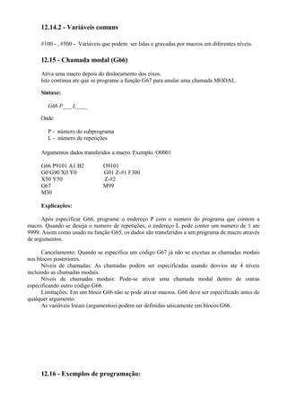 12.14.2 - Variáveis comuns
#100 - , #500 - Variáveis que podem ser lidas e gravadas por macros em diferentes níveis.
12.15 - Chamada modal (G66)
Ativa uma macro depois do deslocamento dos eixos.
Isto continua ate que se programe a função G67 para anular uma chamada MODAL.
Sintaxe:
G66 P___ L____
Onde:
P - número do subprograma
L - número de repetições
Argumentos dados transferidos a macro. Exemplo: O0001
.
G66 P9101 A1 B2 O9101
G0 G90 X0 Y0 G01 Z-#1 F300
X50 Y50 Z-#2
G67 M99
M30
Explicações:
Após especificar G66, programe o endereço P com o numero do programa que contem a
macro. Quando se deseja o numero de repetições, o endereço L pode conter um numero de 1 ate
9999. Assim como usado na função G65, os dados são transferidos a um programa de macro através
de argumentos.
Cancelamento: Quando se especifica um código G67 já não se excetua as chamadas modais
nos blocos posteriores.
Níveis de chamadas: As chamadas podem ser especificadas usando desvios ate 4 níveis
incluindo as chamadas modais.
Níveis de chamadas modais: Pode-se ativar uma chamada modal dentro de outras
especificando outro código G66.
Limitações: Em um bloco G66 não se pode ativar macros. G66 deve ser especificado antes de
qualquer argumento.
As variáveis locais (argumentos) podem ser definidas unicamente em blocos G66.
12.16 - Exemplos de programação:
 