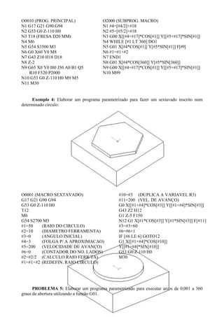 O0010 (PROG. PRINCIPAL)
N1 G17 G21 G90 G94
N2 G53 G0 Z-110 H0
N3 T18 (FRESA D20 MM)
N4 M6
N5 G54 S3500 M3
N6 G0 X60 Y0 M8
N7 G43 Z10 H18 D18
N8 Z-2
N9 G65 X0 Y0 I80 J50 A0 B1 Q5
R10 F520 P2000
N10 G53 G0 Z-110 H0 M9 M5
N11 M30
O2000 (SUBPROG. MACRO)
N1 #4=[#4/2]+#18
N2 #5=[#5/2]+#18
N3 G00 X[[#4+#17]*COS[#1]] Y[[#5+#17]*SIN[#1]]
N4 WHILE [#1 LT 360] DO1
N5 G01 X[#4*COS[#1]] Y[#5*SIN[#1]] F[#9]
N6 #1=#1+#2
N7 END1
N8 G01 X[#4*COS[360]] Y[#5*SIN[360]]
N9 G00 X[[#4+#17]*COS[#1]] Y[[#5+#17]*SIN[#1]]
N10 M99
Exemplo 4: Elaborar um programa parametrizado para fazer um sextavado inscrito num
determinado círculo:
O0001 (MACRO SEXTAVADO)
G17 G21 G90 G94
G53 G0 Z-110 H0
T12
M6
G54 S2700 M3
#1=50 (RAIO DO CIRCULO)
#2=10 (DIAMETRO FERRAMENTA)
#3=0 (ANGULO INICIAL)
#4=3 (FOLGA P/ A APROXIMACAO)
#5=200 (VELOCIDADE DE AVANÇO)
#6=0 (CONTADOR DO NO. LADOS)
#2=#2/2 (CALCULO RAIO FERR/TA)
#1=#1+#2 (REDEFIN. RAIO CIRCULO)
#10=#3 (DUPLICA A VARIAVEL R3)
#11=200 (VEL. DE AVANÇO)
G0 X[[#1+#4]*COS[#3]] Y[[#1+#4]*SIN[#3]]
G43 Z2 H12
G1 Z-5 F150
N12 G1 X[#1*COS[#3]] Y[#1*SIN[#3]] F[#11]
#3=#3+60
#6=#6+1
IF [#6 LE 6] GOTO12
G1 X[[#1+#4]*COS[#10]]
Y[[#1+#4]*SIN[#10]]
G53 G0 Z-110 H0
M30
PROBLEMA 5: Elaborar um programa parametrizado para executar arcos de 0,001 a 360
graus de abertura utilizando a função G01.
 