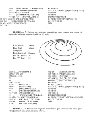 #3=0 (ANGULO INICIAL/CORRENTE)
#7=5 (NUMERO DE ESPIRAIS)
#4=#7*360 (ANGULO FINAL)
#5=1 (INCREMENTO ANGULAR)
#8=[#20-#1]/#4 (INC/TO RADIAL X)
#9=#8*#5 (INC/TO RAD. P/ INC/TO ANG.)
#10=200 (VELOCIDADE DE AVANÇO)
G0 X[#1*COS[#3]] Y[#1*SIN[#3]]
G43 Z2 H12
G1 Z-5 F200
N45 G1 X[#1*COS[#3]] Y[#1*SIN[#3]] F[#10]
#3=#3+#5
#1=#1+#9
IF [#4 GT #3] GOTO45
G1 X[#20*COS[#4]] Y[#20*SIN[#4]]
G53 G0 Z-110 H0
M30
PROBLEMA 7: Elaborar um programa parametrizado para executar uma espiral de
arquimedes conjugado com uma descida em “Z” tendo:
O0011 (MACRO ESPIRAL 2)
G17 G21 G90 G94
G53 G0 Z-110 H0
T1
M6
G54 S3500 M3
#1=10 (RAIO INICIAL)
#20=64 (RAIO FINAL)
#3=0 (ANGULO INICIAL)
#7=5 (NUMERO DE ESPIRAIS)
#4=#7*360 (ANGULO FINAL)
#5=1 (INCREMENTO ANGULAR)
#8=[#20-#1]/#4 (INC/TO RADIAL X)
#9=#8*#5 (INC. RAD. P/ INC. ANG.)
#10=200 (VELOC. DE AVANÇO)
#11=0 (ALTURA Z INICIAL)
#12=25 (ALTURA Z FINAL)
#13=#12-#11 (PROFUNDIDADE)
#14=#13/#4 (INC/TO Z)
#15=#14*#5 (INC. Z P/ INC. ANG.)
G0 X[#1*COS[#3]] Y[#1*SIN[#3]]
G43 Z2 H1
G1 Z[#11] F[#10]
N22 G1 X[#1*COS[#3]] Y[#1*SIN[#3]] Z[#11]
#3=#3+#5
#1=#1+#9
#11=#11-#15
IF [#4 GT #3] GOTO22
G1 X[#20*COS[#4]] Y[#20*SIN[#4]] Z[-#12]
G53 G0 Z-110 H0
M30
PROBLEMA 8: Elaborar um programa parametrizado para executar uma calota [meia
esfera] utilizando uma ferramenta ponta esférica.
Raio inicial: 10mm
Raio final: 64mm
N.espirais: 5
Posição inicial: 0 graus
Pos “Z” inicial: 0
Pos “Z” final: 25
 