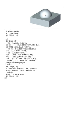 O1000 (CALOTA)
G17 G21 G90 G94
G53 G0 Z-110 H0
T1
M6
G54 S2000 M3
#1=50 (RAIO DA CALOTA)
#20=10 (DIAMETRO FERRAMENTA)
#20=#20/2 (DEF. RAIO FERR/TA)
#1=#1+#20 (DEF. PERCURSO FERR/TA)
#3=0 (ANGULO INICIAL)
#4=90 (ANGULO FINAL)
#5=1 (INCREMENTO ANGULAR)
#6=0 (POSIÇÃO “Z” INICIAL)
#7=5 (FOLGA PARA PROXIMACAO)
#10=200 (VELOCIDADE DE AVANÇO)
G0 X[[#1+#7]*COS[#3]] Y0
Z[#20+2]
G01 Z[#6] F[#10]
N1234 G1 X[#1*COS[#3]] Y0 Z[#1*SIN[#3]]
G2 X[#1*COS[#3]] Y0 I[-#1*COS[#3]] J0
#3=#3+#5
IF [#4 GT #3] GOTO1234
G53 G0 Z-110 H0
M30
 