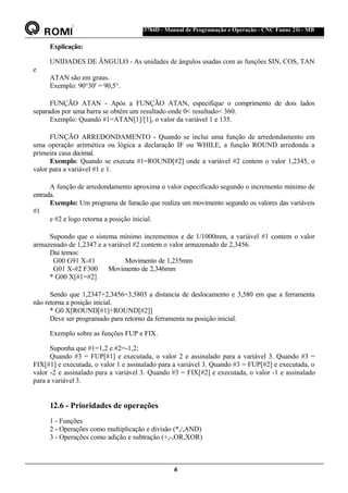 ®
S43784D - Manual de Programação e Operação - CNC Fanuc 21i - MB
Explicação:
UNIDADES DE ÂNGULO - As unidades de ângulos usadas com as funções SIN, COS, TAN
e
ATAN são em graus.
Exemplo: 90°30' = 90,5°.
FUNÇÃO ATAN - Após a FUNÇÃO ATAN, especifique o comprimento de dois lados
separados por uma barra se obtém um resultado onde 0< resultado< 360.
Exemplo: Quando #1=ATAN[1]/[1], o valor da variável 1 e 135.
FUNÇÃO ARREDONDAMENTO - Quando se inclui uma função de arredondamento em
uma operação aritmética ou lógica a declaração IF ou WHILE, a função ROUND arredonda a
primeira casa decimal.
Exemplo: Quando se executa #1=ROUND[#2] onde a variável #2 contem o valor 1,2345, o
valor para a variável #1 e 1.
A função de arredondamento aproxima o valor especificado segundo o incremento mínimo de
entrada.
Exemplo: Um programa de furacão que realiza um movimento segundo os valores das variáveis
#1
e #2 e logo retorna a posição inicial.
Supondo que o sistema mínimo incrementos e de 1/1000mm, a variável #1 contem o valor
armazenado de 1,2347 e a variável #2 contem o valor armazenado de 2,3456.
Dai temos:
G00 G91 X-#1 Movimento de 1,235mm
G01 X-#2 F300 Movimento de 2,346mm
* G00 X[#1=#2]
Sendo que 1,2347+2,3456=3,5803 a distancia de deslocamento e 3,580 em que a ferramenta
não retorna a posição inicial.
* G0 X[ROUND[#1]+ROUND[#2]]
Deve ser programado para retorno da ferramenta na posição inicial.
Exemplo sobre as funções FUP e FIX.
Suponha que #1=1,2 e #2=-1,2;
Quando #3 = FUP[#1] e executada, o valor 2 e assinalado para a variável 3. Quando #3 =
FIX[#1] e executada, o valor 1 e assinalado para a variável 3. Quando #3 = FUP[#2] e executada, o
valor -2 e assinalado para a variável 3. Quando #3 = FIX[#2] e executada, o valor -1 e assinalado
para a variável 3.
12.6 - Prioridades de operações
1 - Funções
2 - Operações como multiplicação e divisão (*,/,AND)
3 - Operações como adição e subtração (+,-,OR,XOR)
6
 