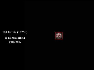 100 fermis (10 -13 m) O núcleo ainda pequeno. 