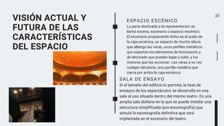VISIÓN ACTUAL Y
FUTURA DE LAS
CARACTERÍSTICAS
DEL ESPACIO
20
ESPACIO ESCÉNICO
La parte destinada a la representación se
llama escena, escenario o espacio escénico.
El escenario propiamente dicho es el suelo de
la caja escénica, un espacio de mucha altura
que alberga las varas, unos perfiles metálicos
que soportan los elementos de iluminación y
de decorado que pueden bajar y subir, y los
motores que las accionan. Las varas a su vez
cuelgan del peine, una parrilla metálica que
cierra por arriba la caja escénica.
SALA DE ENSAYO
Si el tamaño del edificio lo permite, la fase de
ensayos de los espectáculos se desarrolla en una
sala al uso situada dentro del mismo teatro. Es una
amplía sala diáfana en la que se puede instalar una
estructura simplificada (pre-escenografía) que
simula la escenografía definitiva que será
implantada en el escenario del teatro.
 