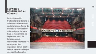 15
ESPACIOS
DESTINADOS AL
PÚBLICO
En la disposición
tradicional a la italiana, la
sala frente al escenario
suele tener una forma de
herradura, en los teatros
más antiguos. La parte
baja, la más amplía, es
la platea o patio de
butacas, donde
los sillones o butacas se
reparten en filas
separadas por un pasillo
central y enmarcadas por
dos pasillos laterales.
 