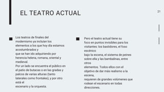 EL TEATRO ACTUAL 21
Los teatros de finales del
modernismo ya incluían los
elementos a los que hoy día estamos
acostumbrados y
que se han ido adquiriendo por
herencia helena, romana, oriental y
medieval.
Por un lado se encuentra el público en
el patio de butacas o en las gradas y
palcos de varias alturas (tanto
laterales como frontales), y por otro
está el
escenario y la orquesta.
Pero el teatro actual tiene su
foco en puntos invisibles para los
visitantes: los bastidores, el foso
escénico
bajo la escena, el sistema de peines
sobre ella y las bambalinas, entre
otros
elementos. Todos ellos con el
objetivo de dar más realismo a la
escena,
requieren de grandes volúmenes que
rodean el escenario en todas
direcciones.
 