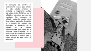 El concepto de calidad es
relativamente nuevo, para efectos
de este estudio analizar el
contexto, es importante analizar
los antecedentes históricos de la
calidad en los países que más han
trabajaron los conceptos de
calidad; partiendo desde como
desarrollaron las teorías de calidad
en el mundo, los sucesos que
detonaron la aplicación de la
calidad en la historia
contemporánea, sus inicios en la
industria específicamente en la
producción, la forma como alcanzó
esta tendencia a nuestro país, y
como influyó en este hacia su
desarrollo.
 