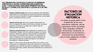 La cultura se puede definir como
el desarrollo de los usos,
costumbres, religiones, valores,
organización social, tecnología,
leyes, lenguajes, artefactos,
herramientas, transportes, se
desarrolla por la acumulación y
transmisión de conocimientos
para la mejor adaptación al medio
ambiente.
Aspectos infraestructurales. Que serían los aspectos más materiales o
relacionados con la tecnología, los medios de producción disponible,
el tipo de recursos naturales o humanos manejados por una sociedad
para su actividad económica y social.
Aspectos estructurales. Que serían aquellos relacionados con
como se organizan las tareas y las funciones sociales, el sistema
jerárquico y de poder y las reglas que en efecto rigen las
relaciones entre individuos.
Aspectos supraestructurales. Que englobarían los aspectos más
inmateriales e ideales, como las creencias religiosas, los valores
morales y también los aspectos tradicionalmente considerados
"alta cultura" en occidente como: la pintura, la arquitectura, la
música, la literatura o el cine (a pesar de que la realización de
estos aspectos también se halla restringida por los aspectos
tecnológicos o infraestructurales).
Según un cierto número de teorías del cambio socio-cultural, como
el marxismo o el materialismo cultural, las culturas son, en gran parte,
adaptativas (en el sentido que tratan de adaptarse al medio ambiente, la
tecnología disponible y demás restricciones materiales que condicionan la
vida humana).
 
