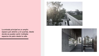 La entrada principal es un amplio
espacio gris abierto y sin puertas, desde
donde se pueden sentir múltiples
espacios de patio desde la calle.
 