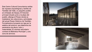 Este Centro Cultural Comunitarios exhibe
las riquezas arqueológicas y textiles de
Teotitlán del Valle, un pequeño pueblo
en el Estado de Oaxaca. El Volumen
principal situado junto a la plaza del
pueblo, alberga el Museo donde se
trasladaran las colecciones y actividades
del actual Museo Histórico de Teotitlán.
Formalmente el proyecto se rige por la
estética del entorno, que determina los
parámetros de altura, color y
materialidad. El volumen secundario
contiene la Biblioteca Municipal y una
zona de servicios.
 