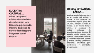utiliza una paleta
mínima de materiales
de elaboración local
(concreto pigmentado,
madera, baldosas de
barro y ladrillos) para
integrarse con el
entorno.
ayuda a regular la temperatura
en el interior del edificio y
brinda a los usuarios un
confortable espacio para leer
un libro, trabajar o visitar el
museo, y al mismo tiempo
elimina la necesidad de
instalar sistemas de
acondicionamiento térmico. El
espacio interior muestra muy
diversas condiciones lumínicas
y calidades espaciales (dobles
y triples alturas) generando
diferentes atmósferas para
exhibiciones y actividades
programadas.
 