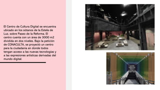 El Centro de Cultura Digital se encuentra
ubicado en los sótanos de la Estela de
Luz, sobre Paseo de la Reforma. El
centro cuenta con un área de 3000 m2
dividida en dos niveles. Bajo la petición
de CONACULTA, se proyectó un centro
para la ciudadanía en donde todos
tengan acceso a las nuevas tecnologías y
a las expresiones artísticas derivadas del
mundo digital.
 