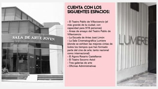 - El Teatro Pablo de Villavicencio (el
más grande de la ciudad, con
capacidad para 978 personas)
- Áreas de ensayo del Teatro Pablo de
Villavicencio
- La Escuela de Artes José Limón
- La Sala Cinematográfica Lumiere
(donde se exhiben las mejores cintas de
todos los tiempos que han formado
parte del cine de arte, tanto nacional
como internacional)
- El Ágora Rosario Castellanos
- El Teatro Socorro Astol
- Tres galerías de arte
- Oficinas Administrativas
 